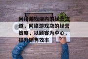 网络游戏店内的经营之道,网络游戏店的经营策略,以顾客为中心,提升销售效率 网络游戏店内的经营之道,网络游戏店的经营策略,以顾客为中心,提升销售效率