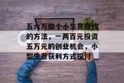 五六万做个小生意赚钱的方法,一两百元投资五万元的创业机会,小型生意获利方式探讨 五六万做个小生意赚钱的方法,一两百元投资五万元的创业机会,小型生意获利方式探讨