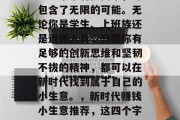 新时代赚钱的小生意,这四个字看似简单,却包含了无限的可能。无论你是学生、上班族还是退休人员,只要你有足够的创新思维和坚韧不拔的精神,都可以在新时代找到属于自己的小生意。,新时代赚钱小生意推荐,这四个字告诉你如何打开财富之门! 新时代赚钱的小生意,这四个字看似简单,却包含了无限的可能。无论你是学生、上班族还是退休人员,只要你有足够的创新思维和坚韧不拔的精神,都可以在新时代找到属于自己的小生意。,新时代赚钱小生意推荐,这四个字告诉你如何打开财富之门!