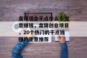 盘锦适合干点什么小生意赚钱,盘锦创业项目,20个热门的干点钱赚的生意推荐 盘锦适合干点什么小生意赚钱,盘锦创业项目,20个热门的干点钱赚的生意推荐