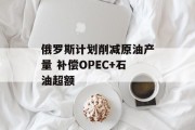 俄罗斯计划削减原油产量 补偿OPEC+石油超额 俄罗斯计划削减原油产量 补偿OPEC+石油超额
