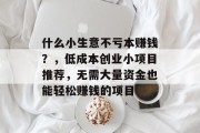 什么小生意不亏本赚钱?,低成本创业小项目推荐,无需大量资金也能轻松赚钱的项目 什么小生意不亏本赚钱?,低成本创业小项目推荐,无需大量资金也能轻松赚钱的项目