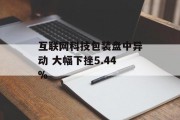 互联网科技包装盘中异动 大幅下挫5.44% 互联网科技包装盘中异动 大幅下挫5.44%
