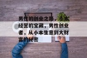 男性的创业之路,小本经营的宝藏,男性创业者,从小本生意到大财富的秘密 男性的创业之路,小本经营的宝藏,男性创业者,从小本生意到大财富的秘密