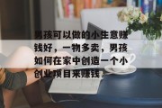 男孩可以做的小生意赚钱好,一物多卖,男孩如何在家中创造一个小创业项目来赚钱 男孩可以做的小生意赚钱好,一物多卖,男孩如何在家中创造一个小创业项目来赚钱