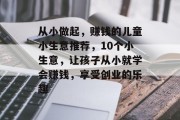 从小做起,赚钱的儿童小生意推荐,10个小生意,让孩子从小就学会赚钱,享受创业的乐趣 从小做起,赚钱的儿童小生意推荐,10个小生意,让孩子从小就学会赚钱,享受创业的乐趣