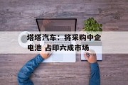 塔塔汽车:将采购中企电池 占印六成市场 塔塔汽车:将采购中企电池 占印六成市场