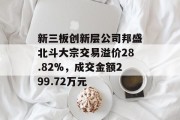 新三板创新层公司邦盛北斗大宗交易溢价28.82%,成交金额299.72万元 新三板创新层公司邦盛北斗大宗交易溢价28.82%,成交金额299.72万元