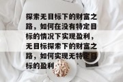 探索无目标下的财富之路,如何在没有特定目标的情况下实现盈利,无目标探索下的财富之路,如何实现无特定目标的盈利