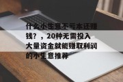 什么小生意不亏本还赚钱?,20种无需投入大量资金就能赚取利润的小生意推荐 什么小生意不亏本还赚钱?,20种无需投入大量资金就能赚取利润的小生意推荐