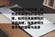 探索游戏代理市场,如何选择最赚钱的游戏代理,如何选择最赚钱的游戏代理,探索游戏代理市场的策略与选择