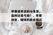 早餐送早点的小生意,盈利还是亏损?,早餐创业,赚钱的商业模式? 早餐送早点的小生意,盈利还是亏损?,早餐创业,赚钱的商业模式?