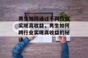 男生如何通过不同行业实现高收益,男生如何跨行业实现高收益的秘诀 男生如何通过不同行业实现高收益,男生如何跨行业实现高收益的秘诀