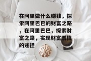 在阿里做什么赚钱,探索阿里巴巴的财富之路,在阿里巴巴,探索财富之路,实现财富增值的途径 在阿里做什么赚钱,探索阿里巴巴的财富之路,在阿里巴巴,探索财富之路,实现财富增值的途径