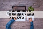 亚马逊盘后股价下跌 盈利展望因人工智能投入而令人失望 亚马逊盘后股价下跌 盈利展望因人工智能投入而令人失望