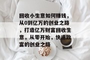 回收小生意如何赚钱，从0到亿万的创业之路，打造亿万财富回收生意，从零开始，快速致富的创业之路