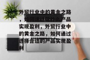 外贸行业中的黄金之路,如何通过做什么产品实现盈利,外贸行业中的黄金之路,如何通过选择合适的产品实现盈利 外贸行业中的黄金之路,如何通过做什么产品实现盈利,外贸行业中的黄金之路,如何通过选择合适的产品实现盈利
