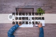 开车做啥小生意赚钱?,创业赚钱,如何利用自驾游开展小生意? 开车做啥小生意赚钱?,创业赚钱,如何利用自驾游开展小生意?