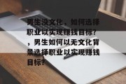 男生没文化,如何选择职业以实现赚钱目标?,男生如何以无文化背景选择职业以实现赚钱目标? 男生没文化,如何选择职业以实现赚钱目标?,男生如何以无文化背景选择职业以实现赚钱目标?