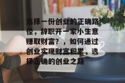 选择一份创业的正确路径,辞职开一家小生意赚取财富?,如何通过创业实现财富积累,选择正确的创业之路 选择一份创业的正确路径,辞职开一家小生意赚取财富?,如何通过创业实现财富积累,选择正确的创业之路