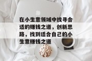 在小生意领域中找寻合适的赚钱之道,创新思路,找到适合自己的小生意赚钱之道 在小生意领域中找寻合适的赚钱之道,创新思路,找到适合自己的小生意赚钱之道