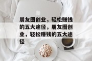 朋友圈创业,轻松赚钱的五大途径,朋友圈创业,轻松赚钱的五大途径 朋友圈创业,轻松赚钱的五大途径,朋友圈创业,轻松赚钱的五大途径