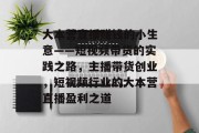 大本营直播赚钱的小生意——短视频带货的实践之路,主播带货创业,短视频行业的大本营直播盈利之道 大本营直播赚钱的小生意——短视频带货的实践之路,主播带货创业,短视频行业的大本营直播盈利之道