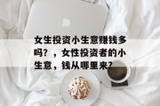 女生投资小生意赚钱多吗?,女性投资者的小生意,钱从哪里来? 女生投资小生意赚钱多吗?,女性投资者的小生意,钱从哪里来?