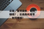 云南,探寻商机,如何赚钱?,云南商机探寻,如何赚钱? 云南,探寻商机,如何赚钱?,云南商机探寻,如何赚钱?