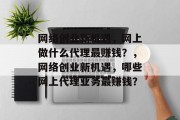 网络创业新机遇,网上做什么代理最赚钱?,网络创业新机遇,哪些网上代理业务最赚钱? 网络创业新机遇,网上做什么代理最赚钱?,网络创业新机遇,哪些网上代理业务最赚钱?