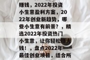 2022可做的小生意赚钱,2022年投资小生意盈利方案,2022年创业新趋势,哪些小生意有前景?,精选2022年投资热门小生意,让你轻松赚大钱!,盘点2022年最佳创业项目,适合所有人的小生意 2022可做的小生意赚钱,2022年投资小生意盈利方案,2022年创业新趋势,哪些小生意有前景?,精选2022年投资热门小生意,让你轻松赚大钱!,盘点2022年最佳创业项目,适合所有人的小生意