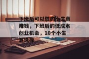 下班后可以做的小生意赚钱,下班后的低成本创业机会,10个小生意选择 下班后可以做的小生意赚钱,下班后的低成本创业机会,10个小生意选择