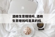 酒精生意赚钱吗_酒精生意赚钱吗是真的吗