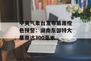 中央气象台发布暴雨橙色预警:湖南东部特大暴雨达300毫米