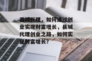 县城代理，如何通过创业实现财富增长，县城代理创业之路，如何实现财富增长？