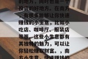 南方是一个美食和购物的地方,同时也是一个投资的好地方。在南方,有很多能够让你快速赚钱的小生意,比如小吃店、咖啡厅、服装店等等。这些小生意都有其独特的魅力,可以让你轻松赚取财富。,南方小生意,快速赚钱的投资选择 南方是一个美食和购物的地方,同时也是一个投资的好地方。在南方,有很多能够让你快速赚钱的小生意,比如小吃店、咖啡厅、服装店等等。这些小生意都有其独特的魅力,可以让你轻松赚取财富。,南方小生意,快速赚钱的投资选择