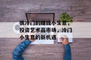很冷门的赚钱小生意,投资艺术品市场,冷门小生意的新机遇 很冷门的赚钱小生意,投资艺术品市场,冷门小生意的新机遇