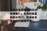 女孩小生意赚钱的方式有哪些?,女孩创业盈利的小窍门,低成本且高收益的赚钱方式 女孩小生意赚钱的方式有哪些?,女孩创业盈利的小窍门,低成本且高收益的赚钱方式