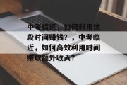 中考临近,如何利用这段时间赚钱?,中考临近,如何高效利用时间赚取额外收入? 中考临近,如何利用这段时间赚钱?,中考临近,如何高效利用时间赚取额外收入?