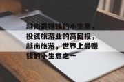 越南最赚钱的小生意,投资旅游业的高回报,越南旅游,世界上最赚钱的小生意之一 越南最赚钱的小生意,投资旅游业的高回报,越南旅游,世界上最赚钱的小生意之一