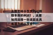 太原干啥小生意可以赚取丰厚的利润?,太原如何选择一份高薪且具有潜力的小生意? 太原干啥小生意可以赚取丰厚的利润?,太原如何选择一份高薪且具有潜力的小生意?