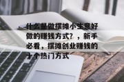 什么是做摆摊小生意好做的赚钱方式?,新手必看,摆摊创业赚钱的十个热门方式 什么是做摆摊小生意好做的赚钱方式?,新手必看,摆摊创业赚钱的十个热门方式
