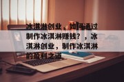 冰淇淋创业,如何通过制作冰淇淋赚钱?,冰淇淋创业,制作冰淇淋的盈利之道