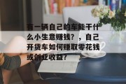 有一辆自己的车能干什么小生意赚钱?,自己开货车如何赚取零花钱或创业收益? 有一辆自己的车能干什么小生意赚钱?,自己开货车如何赚取零花钱或创业收益?