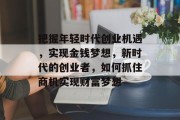 把握年轻时代创业机遇,实现金钱梦想,新时代的创业者,如何抓住商机实现财富梦想 把握年轻时代创业机遇,实现金钱梦想,新时代的创业者,如何抓住商机实现财富梦想