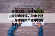 健康之路,探索做什么能健康赚钱,健康之路,探索健康产业中的赚钱机会 健康之路,探索做什么能健康赚钱,健康之路,探索健康产业中的赚钱机会