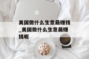 美国做什么生意最赚钱_美国做什么生意最赚钱呢 美国做什么生意最赚钱_美国做什么生意最赚钱呢