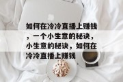 如何在冷冷直播上赚钱,一个小生意的秘诀,小生意的秘诀,如何在冷冷直播上赚钱 如何在冷冷直播上赚钱,一个小生意的秘诀,小生意的秘诀,如何在冷冷直播上赚钱