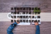 孩子如何通过创新与努力赚钱，孩子通过创新与努力赚钱的方法，探索与实践相结合的成长之路