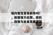 疆内做生意有前景吗?,新疆潜力无限,商机、政策与未来发展展望 疆内做生意有前景吗?,新疆潜力无限,商机、政策与未来发展展望